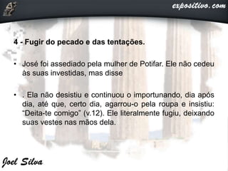 4 - Fugir do pecado e das tentações.
• José foi assediado pela mulher de Potifar. Ele não cedeu
às suas investidas, mas disse
• . Ela não desistiu e continuou o importunando, dia após
dia, até que, certo dia, agarrou-o pela roupa e insistiu:
“Deita-te comigo” (v.12). Ele literalmente fugiu, deixando
suas vestes nas mãos dela.
 
