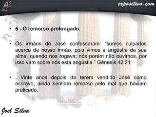 • 5 - O remorso prolongado.
• Os irmãos de José confessaram: “somos culpados
acerca de nosso irmão, pois vimos a angústia da sua
alma, quando nos rogava; nós porém não ouvimos, por
isso vem sobre nós esta angústia.” Gênesis 42:21
• . Vinte anos depois de terem vendido José como
escravo, ainda sentiam remorso pelo mal que haviam
praticado.
 