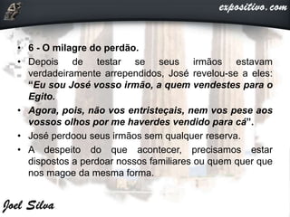 • 6 - O milagre do perdão.
• Depois de testar se seus irmãos estavam
verdadeiramente arrependidos, José revelou-se a eles:
“Eu sou José vosso irmão, a quem vendestes para o
Egito.
• Agora, pois, não vos entristeçais, nem vos pese aos
vossos olhos por me haverdes vendido para cá”.
• José perdoou seus irmãos sem qualquer reserva.
• A despeito do que acontecer, precisamos estar
dispostos a perdoar nossos familiares ou quem quer que
nos magoe da mesma forma.
 