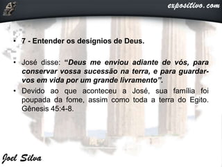 • 7 - Entender os desígnios de Deus.
• José disse: “Deus me enviou adiante de vós, para
conservar vossa sucessão na terra, e para guardar-
vos em vida por um grande livramento”.
• Devido ao que aconteceu a José, sua família foi
poupada da fome, assim como toda a terra do Egito.
Gênesis 45:4-8.
 