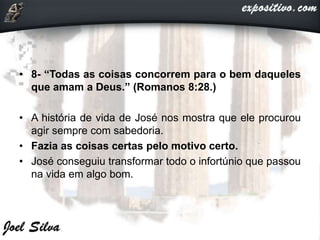 • 8- “Todas as coisas concorrem para o bem daqueles
que amam a Deus.” (Romanos 8:28.)
• A história de vida de José nos mostra que ele procurou
agir sempre com sabedoria.
• Fazia as coisas certas pelo motivo certo.
• José conseguiu transformar todo o infortúnio que passou
na vida em algo bom.
 