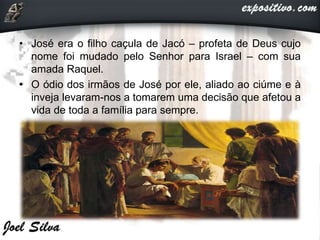 • José era o filho caçula de Jacó – profeta de Deus cujo
nome foi mudado pelo Senhor para Israel – com sua
amada Raquel.
• O ódio dos irmãos de José por ele, aliado ao ciúme e à
inveja levaram-nos a tomarem uma decisão que afetou a
vida de toda a família para sempre.
 