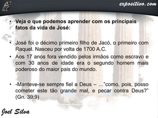 • Veja o que podemos aprender com os principais
fatos da vida de José:
• José foi o décimo primeiro filho de Jacó, o primeiro com
Raquel. Nasceu por volta de 1700 A.C.
• Aos 17 anos fora vendido pelos irmãos como escravo e
com 30 anos de idade era o segundo homem mais
poderoso do maior pais do mundo.
• -Manteve-se sempre fiel a Deus – …”como, pois, posso
cometer este tão grande mal, e pecar contra Deus?”
(Gn. 39:9)
 