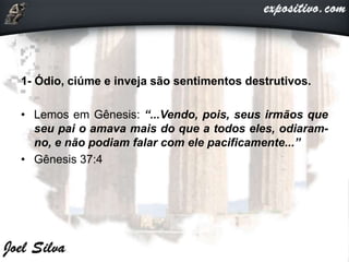 1- Ódio, ciúme e inveja são sentimentos destrutivos.
• Lemos em Gênesis: “...Vendo, pois, seus irmãos que
seu pai o amava mais do que a todos eles, odiaram-
no, e não podiam falar com ele pacificamente...”
• Gênesis 37:4
 