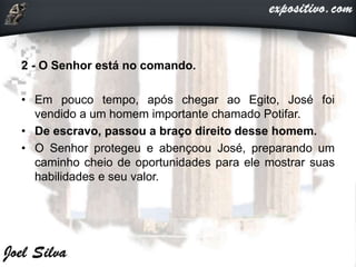 2 - O Senhor está no comando.
• Em pouco tempo, após chegar ao Egito, José foi
vendido a um homem importante chamado Potifar.
• De escravo, passou a braço direito desse homem.
• O Senhor protegeu e abençoou José, preparando um
caminho cheio de oportunidades para ele mostrar suas
habilidades e seu valor.
 