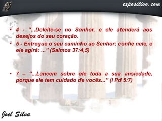• 4 - “...Deleite-se no Senhor, e ele atenderá aos
desejos do seu coração.
• 5 - Entregue o seu caminho ao Senhor; confie nele, e
ele agirá: ...” (Salmos 37:4,5)
• 7 – “...Lancem sobre ele toda a sua ansiedade,
porque ele tem cuidado de vocês...” (I Pd 5:7)
 