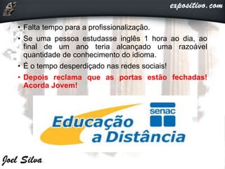 • Falta tempo para a profissionalização.
• Se uma pessoa estudasse inglês 1 hora ao dia, ao
final de um ano teria alcançado uma razoável
quantidade de conhecimento do idioma.
• É o tempo desperdiçado nas redes sociais!
• Depois reclama que as portas estão fechadas!
Acorda Jovem!
 
