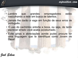 • Lembre que grandes empregadores estão
vasculhando a rede em busca de talentos.
• Jamais lhe darão a vaga em função de seus erros de
português.
• O uso do cachimbo entorta a boca, ou seja, de tanto
escrever errado você acaba acostumado.
• Evite gírias e abreviações aonde puder, procure ter
uma linguagem que te identifique como Jovem de
Deus!
 