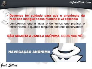 • Devemos ter cuidado para que o anonimato da
rede não instigue nossa humana e vã essência
• Lembremos que o lugar onde temos que praticar o
cristianismo, é quando ninguém está nos observando!
NÃO ADIANTA A JANELA ANÔNIMA, DEUS NOS VÊ.
 
