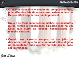 • O Melhor conselho é mudar os comportamentos,
pois além das leis da nossa terra, existe as leis de
Deus é difícil seguir mas não impossível.
• Creia e se torne uma pessoa melhor, pensamentos
puros, temos a necessidade da carne mas há um
Deus que supri as nossas necessidades de
maneira saudável.
• Quanto aos acessos sempre há um jeito de
descobrir, tudo que faz no computador fica alojado
no computador, tudo que faz na rede seu ip pode
ser identificado.
 