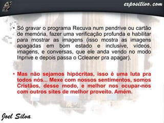 • Só gravar o programa Recuva num pendrive ou cartão
de memória, fazer uma verificação profunda e habilitar
para mostrar as imagens (isso mostra as imagens
apagadas em bom estado e inclusive, vídeos,
imagens, e conversas, que ele anda vendo no modo
Inprive e depois passa o Ccleaner pra apagar).
• Mas não sejamos hipócritas, isso é uma luta pra
todos nós... Mexe com nossos sentimentos, somos
Cristãos, desse modo, e melhor nos ocupar-nos
com outros sites de melhor proveito. Amém.
 