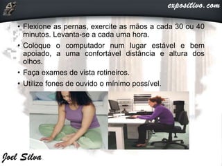• Flexione as pernas, exercite as mãos a cada 30 ou 40
minutos. Levanta-se a cada uma hora.
• Coloque o computador num lugar estável e bem
apoiado, a uma confortável distância e altura dos
olhos.
• Faça exames de vista rotineiros.
• Utilize fones de ouvido o mínimo possível.
 