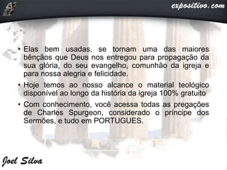 • Elas bem usadas, se tornam uma das maiores
bênçãos que Deus nos entregou para propagação da
sua glória, do seu evangelho, comunhão da igreja e
para nossa alegria e felicidade.
• Hoje temos ao nosso alcance o material teológico
disponível ao longo da história da igreja 100% gratuito
• Com conhecimento, você acessa todas as pregações
de Charles Spurgeon, considerado o príncipe dos
Sermões, e tudo em PORTUGUES.
 