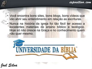 • Você encontra bons sites, bons blogs, bons vídeos que
vão abrir seu entendimento em relação as escrituras.
• Nunca na história da igreja foi tão fácil ter acesso a
excelentes materiais de ensino bíblico e teológico.
Hoje só não cresce na Graça e no conhecimento quem
não quer mesmo.
 