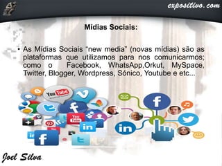 Mídias Sociais:
• As Mídias Sociais “new media” (novas mídias) são as
plataformas que utilizamos para nos comunicarmos;
como o Facebook, WhatsApp,Orkut, MySpace,
Twitter, Blogger, Wordpress, Sónico, Youtube e etc...
 