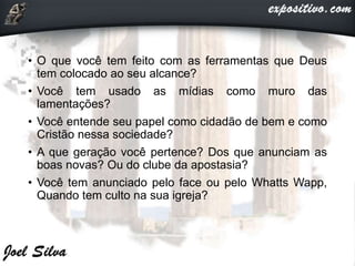 • O que você tem feito com as ferramentas que Deus
tem colocado ao seu alcance?
• Você tem usado as mídias como muro das
lamentações?
• Você entende seu papel como cidadão de bem e como
Cristão nessa sociedade?
• A que geração você pertence? Dos que anunciam as
boas novas? Ou do clube da apostasia?
• Você tem anunciado pelo face ou pelo Whatts Wapp,
Quando tem culto na sua igreja?
 