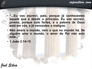 • “...Eu vos escrevi, pais, porque já conhecestes
aquele que é desde o princípio. Eu vos escrevi,
jovens, porque sois fortes, e a palavra de Deus
está em vós, e já vencestes o maligno.
• Não ameis o mundo, nem o que no mundo há. Se
alguém ama o mundo, o amor do Pai não está
nele...”
• 1 João 2:14-15
 