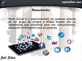 Resumindo:
• Rede Social é o relacionamento de pessoas através
de um grupo de amigos e Mídias Sociais são as
plataformas que utilizamos para nos comunicarmos,
passando informações para as pessoas.
 