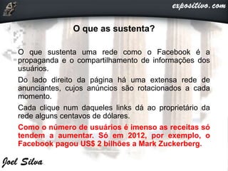 O que as sustenta?
O que sustenta uma rede como o Facebook é a
propaganda e o compartilhamento de informações dos
usuários.
Do lado direito da página há uma extensa rede de
anunciantes, cujos anúncios são rotacionados a cada
momento.
Cada clique num daqueles links dá ao proprietário da
rede alguns centavos de dólares.
Como o número de usuários é imenso as receitas só
tendem a aumentar. Só em 2012, por exemplo, o
Facebook pagou US$ 2 bilhões a Mark Zuckerberg.
 