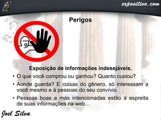 Perigos
Exposição de informações indesejáveis.
• O que você comprou ou ganhou? Quanto custou?
• Aonde guarda? E coisas do gênero, só interessam a
você mesmo e à pessoas do seu convívio.
• Pessoas boas e más intencionadas estão à espreita
de suas informações na web...
 