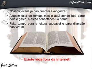 • Nossos jovens já não querem evangelizar.
• Alegam falta de tempo, mas é aqui aonde boa parte
dele é gasto, e estão conectados 24 horas!
• Falta tempo para a leitura saudável e para diversão
não virtual.
• Existe vida fora da internet!
 