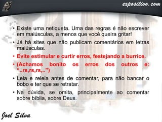 • Existe uma netiqueta. Uma das regras é não escrever
em maiúsculas, a menos que você queira gritar!
• Já há sites que não publicam comentários em letras
maiúsculas.
• Evite estimular e curtir erros, festejando a burrice.
• (Achamos bonito os erros dos outros e:
“..rs,rs,rs,..”)
• Leia e releia antes de comentar, para não bancar o
bobo e ter que se retratar.
• Na dúvida, se omita, principalmente ao comentar
sobre bíblia, sobre Deus.
 
