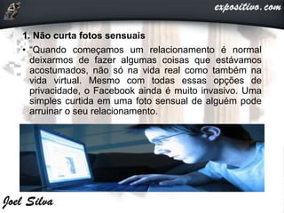 1. Não curta fotos sensuais
• “Quando começamos um relacionamento é normal
deixarmos de fazer algumas coisas que estávamos
acostumados, não só na vida real como também na
vida virtual. Mesmo com todas essas opções de
privacidade, o Facebook ainda é muito invasivo. Uma
simples curtida em uma foto sensual de alguém pode
arruinar o seu relacionamento.
 