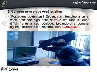 2. Cuidado com o que você publica
• “Postagens polêmicas? Esqueça-as. Imagine a cena:
você postando algo para deixa-lo em uma situação
difícil frente a seu cônjuge. Levando-o a cometer
ações alucinadas e descontroladas. CUIDADO.
 