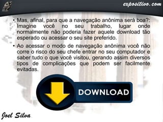 • Mas, afinal, para que a navegação anônima será boa?:
Imagine você no seu trabalho, lugar onde
normalmente não poderia fazer aquele download tão
esperado ou acessar o seu site preferido.
• Ao acessar o modo de navegação anônima você não
corre o risco do seu chefe entrar no seu computador e
saber tudo o que você visitou, gerando assim diversos
tipos de complicações que podem ser facilmente
evitadas.
 