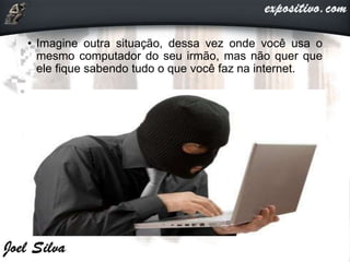 • Imagine outra situação, dessa vez onde você usa o
mesmo computador do seu irmão, mas não quer que
ele fique sabendo tudo o que você faz na internet.
 