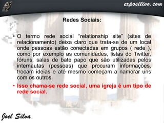 Redes Sociais:
• O termo rede social “relationship site” (sites de
relacionamento) deixa claro que trata-se de um local
onde pessoas estão conectadas em grupos ( rede ),
como por exemplo as comunidades, listas do Twitter,
fóruns, salas de bate papo que são utilizadas pelos
internautas (pessoas) que procuram informações,
trocam ideias e até mesmo começam a namorar uns
com os outros.
• Isso chama-se rede social, uma igreja é um tipo de
rede social.
 