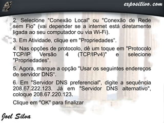 2. Selecione "Conexão Local" ou "Conexão de Rede
sem Fio" (vai depender se a internet está diretamente
ligada ao seu computador ou via Wi-Fi).
3. Em Atividade, clique em "Propriedades“.
4. Nas opções de protocolo, dê um toque em "Protocolo
TCP/IP Versão 4 (TCP/IPv4)" e selecione
"Propriedades“.
5. Agora, marque a opção "Usar os seguintes endereços
de servidor DNS“.
6. Em "Servidor DNS preferencial", digite a sequência
208.67.222.123. Já em "Servidor DNS alternativo",
coloque 208.67.220.123.
Clique em "OK" para finalizar
 