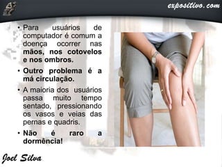 • Para usuários de
computador é comum a
doença ocorrer nas
mãos, nos cotovelos
e nos ombros.
• Outro problema é a
má circulação.
• A maioria dos usuários
passa muito tempo
sentado, pressionando
os vasos e veias das
pernas e quadris.
• Não é raro a
dormência!
 