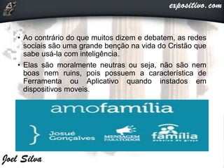 • Ao contrário do que muitos dizem e debatem, as redes
sociais são uma grande benção na vida do Cristão que
sabe usá-la com inteligência.
• Elas são moralmente neutras ou seja, não são nem
boas nem ruins, pois possuem a característica de
Ferramenta ou Aplicativo quando instados em
dispositivos moveis.
 