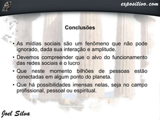 Conclusões
• As mídias sociais são um fenômeno que não pode
ignorado, dada sua interação e amplitude.
• Devemos compreender que o alvo do funcionamento
das redes sociais é o lucro
• Que neste momento bilhões de pessoas estão
conectadas em algum ponto do planeta.
• Que há possibilidades imensas nelas, seja no campo
profissional, pessoal ou espiritual.
 