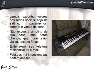 • Jamais exponha valores
nas redes sociais, seja de
salário, pagamentos,
compra e venda de bens.
• Não exponha a rotina de
sua casa: que horas
chegou, que horas saiu,
viajou, está de férias.
• Evite expor seu telefone
residencial ou e-mail.
• Pessoas má intencionadas
podem usá-los...
 