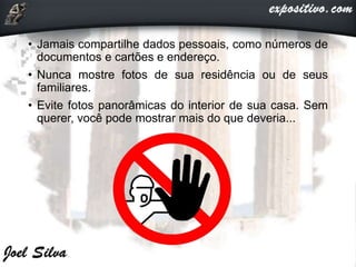 • Jamais compartilhe dados pessoais, como números de
documentos e cartões e endereço.
• Nunca mostre fotos de sua residência ou de seus
familiares.
• Evite fotos panorâmicas do interior de sua casa. Sem
querer, você pode mostrar mais do que deveria...
 