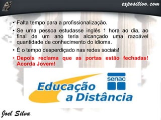 • Falta tempo para a profissionalização.
• Se uma pessoa estudasse inglês 1 hora ao dia, ao
final de um ano teria alcançado uma razoável
quantidade de conhecimento do idioma.
• É o tempo desperdiçado nas redes sociais!
• Depois reclama que as portas estão fechadas!
Acorda Jovem!
 