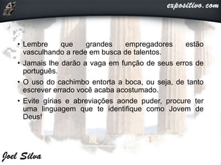 • Lembre que grandes empregadores estão
vasculhando a rede em busca de talentos.
• Jamais lhe darão a vaga em função de seus erros de
português.
• O uso do cachimbo entorta a boca, ou seja, de tanto
escrever errado você acaba acostumado.
• Evite gírias e abreviações aonde puder, procure ter
uma linguagem que te identifique como Jovem de
Deus!
 