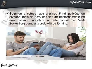 • Segundo o estudo, que analisou 5 mil petições de
divórcio, mais de 33% dos fins de relacionamento no
ano passado apontam a rede social de Mark
Zuckerberg como a grande vilã do término.
 