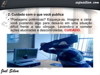 2. Cuidado com o que você publica
• “Postagens polêmicas? Esqueça-as. Imagine a cena:
você postando algo para deixa-lo em uma situação
difícil frente a seu cônjuge. Levando-o a cometer
ações alucinadas e descontroladas. CUIDADO.
 