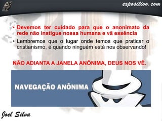 • Devemos ter cuidado para que o anonimato da
rede não instigue nossa humana e vã essência
• Lembremos que o lugar onde temos que praticar o
cristianismo, é quando ninguém está nos observando!
NÃO ADIANTA A JANELA ANÔNIMA, DEUS NOS VÊ.
 
