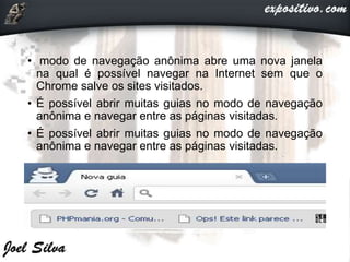 • modo de navegação anônima abre uma nova janela
na qual é possível navegar na Internet sem que o
Chrome salve os sites visitados.
• É possível abrir muitas guias no modo de navegação
anônima e navegar entre as páginas visitadas.
• É possível abrir muitas guias no modo de navegação
anônima e navegar entre as páginas visitadas.
 