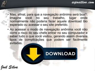• Mas, afinal, para que a navegação anônima será boa?:
Imagine você no seu trabalho, lugar onde
normalmente não poderia fazer aquele download tão
esperado ou acessar o seu site preferido.
• Ao acessar o modo de navegação anônima você não
corre o risco do seu chefe entrar no seu computador e
saber tudo o que você visitou, gerando assim diversos
tipos de complicações que podem ser facilmente
evitadas.
 