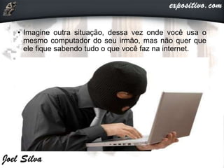 • Imagine outra situação, dessa vez onde você usa o
mesmo computador do seu irmão, mas não quer que
ele fique sabendo tudo o que você faz na internet.
 