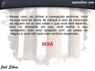 • Nesse caso, ao utilizar a navegação anônima, você
navega sem ter dores de cabeça e sem se preocupar
se alguém vai ou não saber o que você está fazendo,
pois no momento em que você fechar o seu
navegador, tudo será apagado com um passo de
mágica e você não terá mais nenhum imprevisto.
SERÁ
 