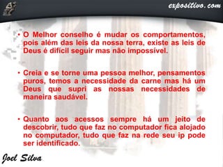 • O Melhor conselho é mudar os comportamentos,
pois além das leis da nossa terra, existe as leis de
Deus é difícil seguir mas não impossível.
• Creia e se torne uma pessoa melhor, pensamentos
puros, temos a necessidade da carne mas há um
Deus que supri as nossas necessidades de
maneira saudável.
• Quanto aos acessos sempre há um jeito de
descobrir, tudo que faz no computador fica alojado
no computador, tudo que faz na rede seu ip pode
ser identificado.
 