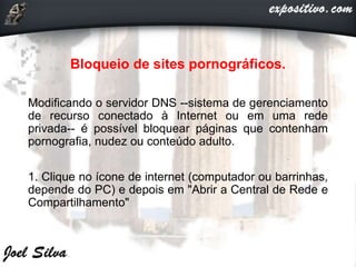 Bloqueio de sites pornográficos.
Modificando o servidor DNS --sistema de gerenciamento
de recurso conectado à Internet ou em uma rede
privada-- é possível bloquear páginas que contenham
pornografia, nudez ou conteúdo adulto.
1. Clique no ícone de internet (computador ou barrinhas,
depende do PC) e depois em "Abrir a Central de Rede e
Compartilhamento"
 