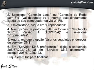 2. Selecione "Conexão Local" ou "Conexão de Rede
sem Fio" (vai depender se a internet está diretamente
ligada ao seu computador ou via Wi-Fi).
3. Em Atividade, clique em "Propriedades“.
4. Nas opções de protocolo, dê um toque em "Protocolo
TCP/IP Versão 4 (TCP/IPv4)" e selecione
"Propriedades“.
5. Agora, marque a opção "Usar os seguintes endereços
de servidor DNS“.
6. Em "Servidor DNS preferencial", digite a sequência
208.67.222.123. Já em "Servidor DNS alternativo",
coloque 208.67.220.123.
Clique em "OK" para finalizar
 