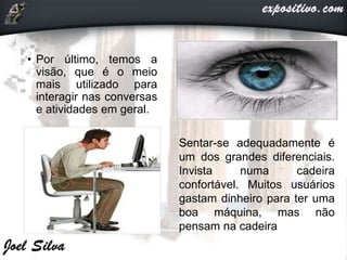 • Por último, temos a
visão, que é o meio
mais utilizado para
interagir nas conversas
e atividades em geral.
Sentar-se adequadamente é
um dos grandes diferenciais.
Invista numa cadeira
confortável. Muitos usuários
gastam dinheiro para ter uma
boa máquina, mas não
pensam na cadeira
 